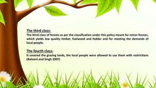 The third class-
The third class of forests as per the classification under this policy meant for minor forests,
which yields low quality timber, fuelwood and fodder and for meeting the demands of
local people.
The fourth class-
It covered the grazing lands, the local people were allowed to use them with restrictions
(Balooni and Singh 2007)
 