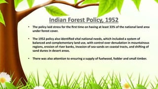 • The policy laid stress for the ﬁrst time on having at least 33% of the national land area
under forest cover.
• The 1952 policy also identiﬁed vital national needs, which included a system of
balanced and complementary land use, with control over denudation in mountainous
regions, erosion of river banks, invasion of sea-sands on coastal tracts, and shifting of
sand dunes in desert areas.
• There was also attention to ensuring a supply of fuelwood, fodder and small timber.
 