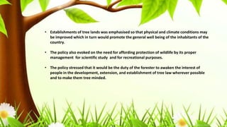 • Establishments of tree lands was emphasised so that physical and climate conditions may
be improved which in turn would promote the general well being of the inhabitants of the
country.
• The policy also evoked on the need for affording protection of wildlife by its proper
management for scientific study and for recreational purposes.
• The policy stressed that it would be the duty of the forester to awaken the interest of
people in the development, extension, and establishment of tree law wherever possible
and to make them tree minded.
 