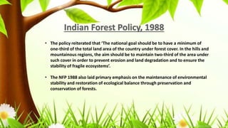 • The policy reiterated that ‘The national goal should be to have a minimum of
one-third of the total land area of the country under forest cover. In the hills and
mountainous regions, the aim should be to maintain two-third of the area under
such cover in order to prevent erosion and land degradation and to ensure the
stability of fragile ecosystems’.
• The NFP 1988 also laid primary emphasis on the maintenance of environmental
stability and restoration of ecological balance through preservation and
conservation of forests.
 