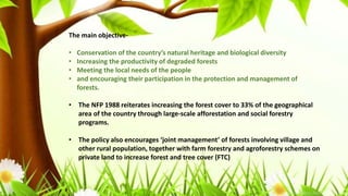 The main objective-
• Conservation of the country’s natural heritage and biological diversity
• Increasing the productivity of degraded forests
• Meeting the local needs of the people
• and encouraging their participation in the protection and management of
forests.
• The NFP 1988 reiterates increasing the forest cover to 33% of the geographical
area of the country through large-scale afforestation and social forestry
programs.
• The policy also encourages ‘joint management’ of forests involving village and
other rural population, together with farm forestry and agroforestry schemes on
private land to increase forest and tree cover (FTC)
 