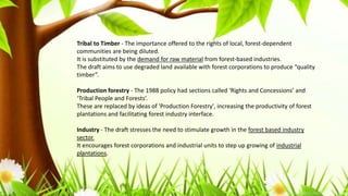 Tribal to Timber - The importance offered to the rights of local, forest-dependent
communities are being diluted.
It is substituted by the demand for raw material from forest-based industries.
The draft aims to use degraded land available with forest corporations to produce “quality
timber”.
Production forestry - The 1988 policy had sections called ‘Rights and Concessions’ and
‘Tribal People and Forests’.
These are replaced by ideas of 'Production Forestry', increasing the productivity of forest
plantations and facilitating forest industry interface.
Industry - The draft stresses the need to stimulate growth in the forest based industry
sector.
It encourages forest corporations and industrial units to step up growing of industrial
plantations.
 