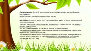 Plantation choice - The draft recommends 'commercially important species' like poplar
and eucalyptus.
Both of these are non-indigenous plantation species.
Mechanism - It suggests setting up of two national-level bodies for better management of
the country’s forests.
These are the National Community Forest Management (CFM) Mission and the National
Board of Forestry (NBF).
NBF will have to be headed by the central minister in charge of forests.
The state boards of forestry will have to ensure inter-sectoral convergence, simplification
of procedures, conflict resolution, etc.
The state boards of forestry will have to be headed by state ministers in charge of forests.
Besides, efforts will be made to achieve harmonization between policies and laws like
Forest Rights Act (FRA) 2006.
 