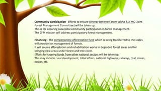 Community participation - Efforts to ensure synergy between gram sabha & JFMC (Joint
Forest Management Committee) will be taken up.
This is for ensuring successful community participation in forest management.
The CFM mission will address participatory forest management.
Financing - The compensatory afforestation fund which is being transferred to the states
will provide for management of forests.
It will source afforestation and rehabilitation works in degraded forest areas and for
bringing new areas under forest and tree cover.
Efforts for tapping funds from other national sectors will be taken up.
This may include rural development, tribal affairs, national highways, railways, coal, mines,
power, etc.
 