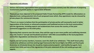 • Arguments and criticism-
• Various civil society organizations have questioned environment ministry over the rationale of proposing
involvement of private parties in regeneration of forests.
• These groups have objected to the proposed Public Private Partnership (PPP) model for afforestation on
degraded land, noting potential risk of such proposed move which, they apprehend, may be misused by
private players for commercial interests.
• “There is no reason to believe that the participation of private parties will necessarily result in better
regeneration of the forests or enhanced ecosystem and livelihood services to the local communities,”
said the signatories, including experts and academicians from across the country, of the joint
commentssuggestions on the draft policy.
• Expressing their concerns over the move, they said the urge to earn more profits and conflicting interests
may only result in “corrupt and fraudulent practices” with little accountability to the local population
and further degradation and diversion of the forest lands.
Experts and civil society members, however, want this draft to be withdrawn. “This draft forest policy
needs to be withdrawn and that existing legal frameworks like Forest Rights Act (FRA) and Panchayats
(Extension to Scheduled Areas) Act should be implemented properly”, said Kavitha Kuruganti, farm
activist from ASHA and one of the signatories of the joint statement of the civil society groups and
experts .
 