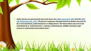 • India's forests are governed by two main laws, the Indian Forest Act, 1927 and the Wild
Life (Protection) Act, 1972. The former empowers the government to declare any area to
be a reserved forest, protected forest or village forest. The latter allows any area to be
constituted as a "protected area", namely a national park, wildlife sanctuary, tiger
reserve or community conservation area.[6]
 