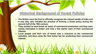 • The British were the first to officially recognize the natural wealth of India and
it was they who initiated the process of forming a forest policy during the
second half of the 19th century.
• They wanted to treat forest as areas of commercial production and they were
mainly interested in timber and only a few plants were of their commercial
interest.
• Local people and their use of forest was a nuisance to the commercial
activities, and thus came the first forest law for protecting their commercial
interest.
 