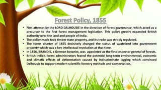 • First attempt by the LORD DALHOUSIE in the direction of forest governance, which acted as a
precursor to the first forest management legislation. This policy greatly expanded British
authority over the land and people of India.
• The policy made teak timber state property, and its trade was strictly regulated.
• The forest charter of 1855 decisively changed the status of wasteland into government
property which was a key intellectual revolution at that time.
• In 1856, BRANDIS, a German botanist, was appointed as the first inspector general of forests.
• British India’s forest administrators feared the potential long-term environmental, economic
and climatic effects of deforestation caused by indiscriminate logging which convinced
Dalhousie to support modern scientific forestry methods and conservation.
 