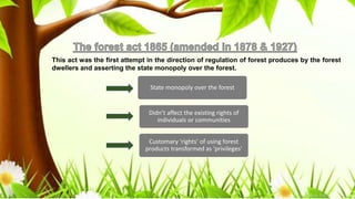 This act was the first attempt in the direction of regulation of forest produces by the forest
dwellers and asserting the state monopoly over the forest.
State monopoly over the forest
Didn’t affect the existing rights of
individuals or communities
Customary ‘rights’ of using forest
products transformed as ‘privileges'
 