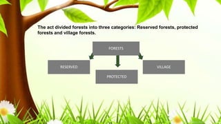 .
Indian Forest Act is an act of central government. Many states have similar
forest acts with some modifications.
This law had a process of recognition of traditional uses of the area by
local people. It was to be done at the time of the declaration of the
reserved forests.
Nistar rights were also recognized in few cases. Nistar rights are traditional
rights of access and rights of using forest produce. People who has these
rights could continue using timber, firewood, minor forest produce. They
could also graze or go for fishing in the reserved forests.
However,
The act divided forests into three categories: Reserved forests, protected
forests and village forests.
FORESTS
PROTECTED
VILLAGERESERVED
 
