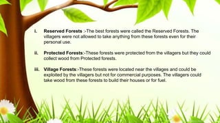 .
i. Reserved Forests :-The best forests were called the Reserved Forests. The
villagers were not allowed to take anything from these forests even for their
personal use.
ii. Protected Forests:-These forests were protected from the villagers but they could
collect wood from Protected forests.
iii. Village Forests:-These forests were located near the villages and could be
exploited by the villagers but not for commercial purposes. The villagers could
take wood from these forests to build their houses or for fuel.
 