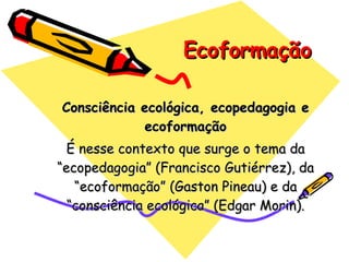 Ecoformação Consciência ecológica, ecopedagogia e ecoformação É nesse contexto que surge o tema da “ecopedagogia” (Francisco Gutiérrez), da “ecoformação” (Gaston Pineau) e da “consciência ecológica” (Edgar Morin). 