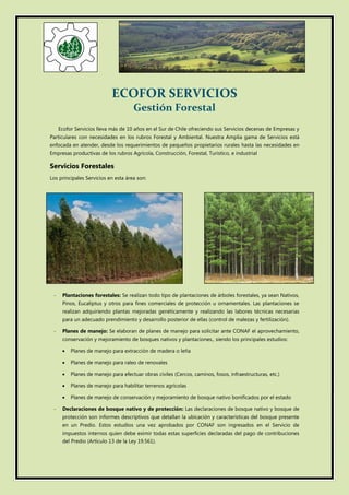 ECOFOR SERVICIOS
Gestión Forestal
Ecofor Servicios lleva más de 10 años en el Sur de Chile ofreciendo sus Servicios decenas de Empresas y
Particulares con necesidades en los rubros Forestal y Ambiental. Nuestra Amplia gama de Servicios está
enfocada en atender, desde los requerimientos de pequeños propietarios rurales hasta las necesidades en
Empresas productivas de los rubros Agrícola, Construcción, Forestal, Turístico, e industrial
Servicios Forestales
Los principales Servicios en esta área son:
- Plantaciones forestales: Se realizan todo tipo de plantaciones de árboles forestales, ya sean Nativos,
Pinos, Eucaliptus y otros para fines comerciales de protección u ornamentales. Las plantaciones se
realizan adquiriendo plantas mejoradas genéticamente y realizando las labores técnicas necesarias
para un adecuado prendimiento y desarrollo posterior de ellas (control de malezas y fertilización).
- Planes de manejo: Se elaboran de planes de manejo para solicitar ante CONAF el aprovechamiento,
conservación y mejoramiento de bosques nativos y plantaciones., siendo los principales estudios:
 Planes de manejo para extracción de madera o leña
 Planes de manejo para raleo de renovales
 Planes de manejo para efectuar obras civiles (Cercos, caminos, fosos, infraestructuras, etc.)
 Planes de manejo para habilitar terrenos agrícolas
 Planes de manejo de conservación y mejoramiento de bosque nativo bonificados por el estado
- Declaraciones de bosque nativo y de protección: Las declaraciones de bosque nativo y bosque de
protección son informes descriptivos que detallan la ubicación y características del bosque presente
en un Predio. Estos estudios una vez aprobados por CONAF son ingresados en el Servicio de
impuestos internos quien debe eximir todas estas superficies declaradas del pago de contribuciones
del Predio (Artículo 13 de la Ley 19.561).
 