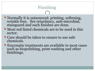 Finishing
Normally it is outsourced. printing, softening,
wrinkle free, fire retardancy, anti-microbial,
stainguard and such finishes are done.
Most red listed chemicals are to be used in this
sector.
Care should be taken to ensure to use safe
chemicals.
Enzymatic treatments are available in most cases
such as biopolishing, print washing and other
finishings.
 