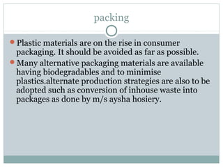 packing
Plastic materials are on the rise in consumer
packaging. It should be avoided as far as possible.
Many alternative packaging materials are available
having biodegradables and to minimise
plastics.alternate production strategies are also to be
adopted such as conversion of inhouse waste into
packages as done by m/s aysha hosiery.
 