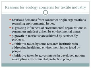 Reasons for ecology concerns for textile industry
1.various demands from consumer origin organizations
regarding environmental issues.
2. growing influences of environmental organizations in
consumers mindset driven by environmental issues.
3.growth in market share achieved by ecofriendly
products.
4.initiative taken by some research institutions in
addressing health and environment issues faced by
people.
5.initiative taken by governments in developed nations
in adopting environmental protection policy.
 