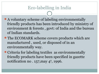 Eco-labelling in India
A voluntary scheme of labeling environmentally
friendly products has been introduced by ministry of
environment & forests , govt: of India and the bureau
of Indian standards.
The ECOMARK scheme covers products which are
manufactured , used, or disposed of in an
environmentally way.
Criteria for labeling textiles as environmentally
friendly products have been specified in gazette
notification no . 157,may 4th
, 1996.
 
