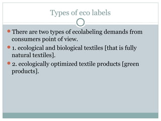 Types of eco labels
There are two types of ecolabeling demands from
consumers point of view.
1. ecological and biological textiles [that is fully
natural textiles].
2. ecologically optimized textile products [green
products].
 