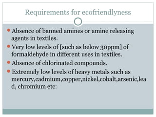 Requirements for ecofriendlyness
Absence of banned amines or amine releasing
agents in textiles.
Very low levels of [such as below 30ppm] of
formaldehyde in different uses in textiles.
Absence of chlorinated compounds.
Extremely low levels of heavy metals such as
mercury,cadmium,copper,nickel,cobalt,arsenic,lea
d, chromium etc:
 