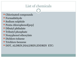 List of chemicals
Chlorinated compounds
Formaldehyde
Sodium sulphide
Penta chlorophenol[pcp]
Dibutyl phthalate
Tributyl phosphate
Nonyphenol ethoxylate
Dichloro toluene
Trichloro benzene
DDT, ALDRIN,DIALDRIN,ENDRIN ETC:
 