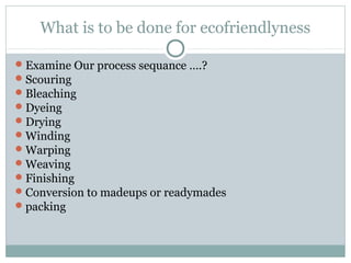 What is to be done for ecofriendlyness
Examine Our process sequance ….?
Scouring
Bleaching
Dyeing
Drying
Winding
Warping
Weaving
Finishing
Conversion to madeups or readymades
packing
 