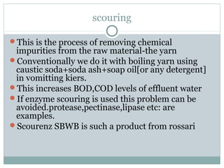 scouring
This is the process of removing chemical
impurities from the raw material-the yarn
Conventionally we do it with boiling yarn using
caustic soda+soda ash+soap oil[or any detergent]
in vomitting kiers.
This increases BOD,COD levels of effluent water
If enzyme scouring is used this problem can be
avoided.protease,pectinase,lipase etc: are
examples.
Scourenz SBWB is such a product from rossari
 