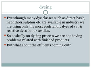 dyeing
Eventhough many dye classes such as direct,basic,
naphthols,sulphur etc are available in industry we
are using only the most ecofriendly dyes of vat &
reactive dyes in our textiles.
So basically on dyeing process we are not having
problems related with finished products
But what about the effluents coming out?
 