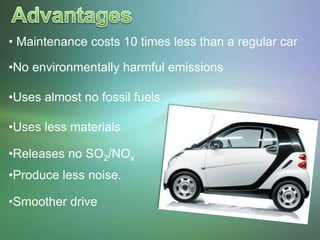 • Maintenance costs 10 times less than a regular car

•No environmentally harmful emissions

•Uses almost no fossil fuels

•Uses less materials

•Releases no SO2/NOx
•Produce less noise.

•Smoother drive
 