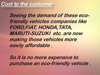 Cost to the customer

   Seeing the demand of these eco-
   friendly vehicles companies like
   FORD,FIAT, HONDA,TATA,
   MARUTI-SUZUKI etc. are now
   making those vehicles more
   easily affordable .

   So it is no more expensive to
   purchase an eco-friendly vehicle .
 