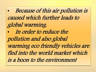 • Because of this air pollution is
caused which further leads to
global warming.
• In order to reduce the
pollution and also global
warming eco friendly vehicles are
fled into the world market which
is a boon to the environment
 