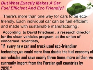 But What Exactly Makes A Car
Fuel Efficient And Eco Friendly?
  There's more than one way for cars to be eco-
friendly. Each individual car can be fuel efficient
and made with sustainable manufacturing .
 
