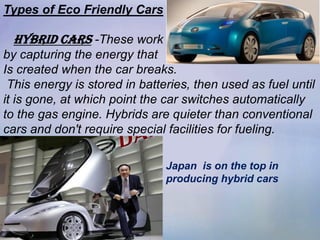 Types of Eco Friendly Cars

 Hybrid CARS -These work
by capturing the energy that
Is created when the car breaks.
 This energy is stored in batteries, then used as fuel until
it is gone, at which point the car switches automatically
to the gas engine. Hybrids are quieter than conventional
cars and don't require special facilities for fueling.

                               Japan is on the top in
                               producing hybrid cars
 
