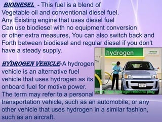 Biodiesel - This fuel is a blend of
Vegetable oil and conventional diesel fuel.
Any Existing engine that uses diesel fuel
Can use biodiesel with no equipment conversion
or other extra measures, You can also switch back and
Forth between biodiesel and regular diesel if you don't
have a steady supply.

Hydrogen vehicle-A hydrogen
vehicle is an alternative fuel
vehicle that uses hydrogen as its
onboard fuel for motive power.
                                  Ford Edge hydrogen-electric plug
The term may refer to a personal
transportation vehicle, such as an automobile, or any
other vehicle that uses hydrogen in a similar fashion,
such as an aircraft.
 