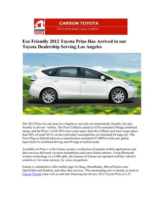 Eco Friendly 2012 Toyota Prius Has Arrived to our
Toyota Dealership Serving Los Angeles




The 2012 Prius for sale near Los Angeles is not only environmentally friendly, but also
friendly to drivers’ wallets. The Prius Liftback earned an EPA-estimated 50mpg combined
rating, and the Prius v (with 58% more cargo space than the Liftback and more cargo space
than 80% of small SUVs on the road today) accomplishes an estimated 44-mpg city. The
Prius Plug-in Hybrid achieves a manufacturer-estimated 87-MPGe (miles per gallon
equivalent) in combined driving and 49-mpg in hybrid mode.

Available on Prius v is the Entune system, a collection of popular mobile applications and
data services delivered via most smartphones and some feature phones. Using Bluetooth
wireless technology or a USB cable, the features of Entune are operated with the vehicle's
controls or, for some services, by voice recognition.

Entune is scheduled to offer mobile apps for Bing, iHeartRadio, MovieTickets.com,
OpenTable and Pandora, and other data services. This outstanding cars is already in stock at
Carson Toyota come visit us and start financing the all new 2012 Toyota Prius in LA!
 