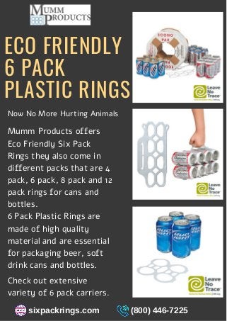 ECO FRIENDLY
6 PACK
PLASTIC RINGS
Mumm Products offers
Eco Friendly Six Pack
Rings they also come in
different packs that are 4
pack, 6 pack, 8 pack and 12
pack rings for cans and
bottles.
6 Pack Plastic Rings are
made of high quality
material and are essential
for packaging beer, soft
drink cans and bottles.
Now No More Hurting Animals
Check out extensive
variety of 6 pack carriers.
sixpackrings.com (800) 446-7225
 