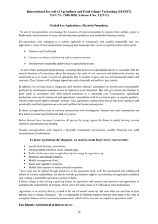 International Journal of Agriculture and Food Science Technology (IJAFST)
ISSN No. 2249-3050, Volume 4 No. 2 (2013)
12
Goal of Eco-Agriculture: (Methods/Procedure)
The aim of eco-agriculture is to manage the resources of rural communities to improve their welfare, preserve
biodiversity and ecosystem services, and develop more productive and sustainable farming systems.
Eco-agriculture, now emerging as a holistic approach to ecologically and socially responsible land use,
represents a vision of rural communities managing their landscape and resources to jointly achieve three goals:
 Enhance rural livelihoods
 Conserve or enhance biodiversity and eco-system services
 Develop more sustainable and productive agricultural system
The core of this ecological-based farming is ensuring that business or agricultural activity is consistent with the
natural functions of ecosystems, where for instance, the cycle of soil nutrients and biodiversity structure are
maintained so as to create a system of agriculture that is resistant to pests and has self-maintained natural soil
nutrients. Thus, farmers will no longer depend on costly chemicals and artificial pest control.
In addition, by reviving local or indigenous seed varieties, farmers’ dependence on hybrid seeds commercially
produced by multinational companies can be reduced or even eliminated. This will give farmers the freedom to
plant seeds in accordance with local natural conditions at a reasonable cost. Consequently, agricultural
production costs can be minimized and agricultural commodities sold at a premium price as organic products,
which in turn would improve farmers’ incomes. Also, agricultural commodities that are free from chemicals and
genetically modified organisms are safes and healthier for human consumption.
In short, eco-agriculture tries to combine conservation with development. Farmers and rural communities are
key actors in conserving biodiversity and ecosystems.
Indian farmers have increased production 40 percent by using organic fertilizers in paddy farming systems
similar to conventional rice farming.
Making eco-agriculture work requires a favorable institutional environment, suitable financing and good
dissemination of information.
To boost Agriculture development, we need to create biodiversity reserves that:
 benefit local farming communities,
 Develop habitat networks in non-farmed areas,
 Reduce land conversion to agriculture by increasing farm productivity,
 Minimize agricultural pollution,
 Modify management of soil,
 Water and vegetation resources,
 Modify farm systems to mimic natural ecosystems.
These steps can be started through initiatives at the grassroots level, with the coordinated and collaborated
efforts of various stakeholders, but should include government support in promoting eco-agriculture practices
and creating a sustainable agricultural system in India.
Climate change is also having a growing impact on agriculture and requires new practices and approaches to
guarantee the sustainability of farming, which still is the main source of livelihood for most Indonesians.
Agriculture is an activity directly related to the use of natural resources. We now often see and hear of crop
failures due to climatic influences. This is compounded by farming practices that pay little heed to the rules of
ecosystem balance and environmental conservation, which will in turn have an impact on agriculture itself.
Eco-friendly Agricultural practices: are as:
 