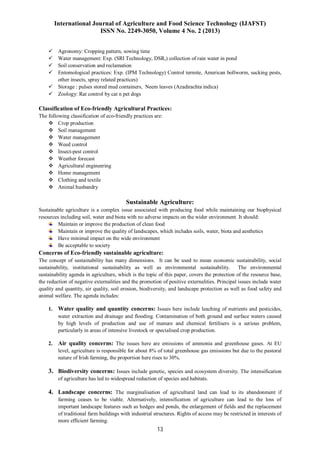 International Journal of Agriculture and Food Science Technology (IJAFST)
ISSN No. 2249-3050, Volume 4 No. 2 (2013)
13
 Agronomy: Cropping pattern, sowing time
 Water management: Exp. (SRI Technology, DSR,) collection of rain water in pond
 Soil conservation and reclamation
 Entomological practices: Exp. (IPM Technology) Control termite, American bollworm, sucking pests,
other insects, spray related practices)
 Storage : pulses stored mud containers, Neem leaves (Azadirachta indica)
 Zoology: Rat control by cat n pet dogs
Classification of Eco-friendly Agricultural Practices:
The following classification of eco-friendly practices are:
 Crop production
 Soil management
 Water management
 Weed control
 Insect-pest control
 Weather forecast
 Agricultural engineering
 Home management
 Clothing and textile
 Animal husbandry
Sustainable Agriculture:
Sustainable agriculture is a complex issue associated with producing food while maintaining our biophysical
resources including soil, water and biota with no adverse impacts on the wider environment. It should:
Maintain or improve the production of clean food
Maintain or improve the quality of landscapes, which includes soils, water, biota and aesthetics
Have minimal impact on the wide environment
Be acceptable to society
Concerns of Eco-friendly sustainable agriculture:
The concept of sustainability has many dimensions. It can be used to mean economic sustainability, social
sustainability, institutional sustainability as well as environmental sustainability. The environmental
sustainability agenda in agriculture, which is the topic of this paper, covers the protection of the resource base,
the reduction of negative externalities and the promotion of positive externalities. Principal issues include water
quality and quantity, air quality, soil erosion, biodiversity, and landscape protection as well as food safety and
animal welfare. The agenda includes:
1. Water quality and quantity concerns: Issues here include leaching of nutrients and pesticides,
water extraction and drainage and flooding. Contamination of both ground and surface waters caused
by high levels of production and use of manure and chemical fertilisers is a serious problem,
particularly in areas of intensive livestock or specialised crop production.
2. Air quality concerns: The issues here are emissions of ammonia and greenhouse gases. At EU
level, agriculture is responsible for about 8% of total greenhouse gas emissions but due to the pastoral
nature of Irish farming, the proportion here rises to 30%.
3. Biodiversity concerns: Issues include genetic, species and ecosystem diversity. The intensification
of agriculture has led to widespread reduction of species and habitats.
4. Landscape concerns: The marginalisation of agricultural land can lead to its abandonment if
farming ceases to be viable. Alternatively, intensification of agriculture can lead to the loss of
important landscape features such as hedges and ponds, the enlargement of fields and the replacement
of traditional farm buildings with industrial structures. Rights of access may be restricted in interests of
more efficient farming.
 