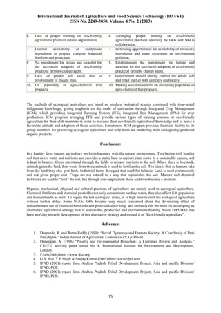 International Journal of Agriculture and Food Science Technology (IJAFST)
ISSN No. 2249-3050, Volume 4 No. 2 (2013)
15
6. Lack of proper training on eco-friendly
agricultural practices related organization.
6. Arranging proper training on eco-friendly
agricultural practices specially by GOs and NGOs
collaboration.
7 Limited availability of readymade
ingredients to prepare compost botanical
fertilizer and pesticides.
7. Increasing opportunities for availability of necessary
ingredients and more awareness on environment
pollution.
8 No punishment for failure and awarded for
the successful adopters of eco-friendly
practiced farmers/change agent.
8. Establishment the punishment for failure and
awarded for the successful adopters of eco-friendly
practiced farmers/ change agent.
9 Lack of proper sell value due to
involvement of middle men.
9. Government should strictly control the whole sale
and retail market both centrally and locally.
10 Un popularity of agro-chemical free
products.
10. Making social movement on increasing popularity of
agro-chemical free products.
The methods of ecological agriculture are based on modern ecological science combined with time-tested
indigenous knowledge, giving emphasis on the mode of cultivation through Integrated Crop Management
(ICM), which providing Integrated Farming System (IFS), Integrated Pest Management (IPM) for crop
production. ICM program arranging FFS and provide various types of training courses on eco-friendly
agriculture for their club members in order to increase their eco-friendly agricultural knowledge and to make a
favorable attitude and adoption of these activities. Sometimes, ICM program provides financial facility to its
group members for practicing ecological agriculture and help them for marketing their ecologically produced
organic products.
Conclusion:
In a healthy farm system, agriculture works in harmony with the natural environment. This begins with healthy
soil that stores water and nutrients and provides a stable base to support plant roots. In a sustainable system, soil
is kept in balance. Crops are rotated through the fields to replace nutrients in the soil. Where there is livestock,
animals graze the land, then waste from those animals is used to fertilize the soil. The idea is that as farmers take
from the land they also give back. Industrial farms disregard that need for balance. Land is used continuously
and not given proper rest. Crops are not rotated in a way that replenishes the soil. Manure and chemical
fertilizers are used to “feed” the soil, but through over-application these additives become a problem.
Organic, mechanical, physical and cultural practices of agriculture are mainly used in ecological agriculture.
Chemical fertilizers and chemical pesticides not only contaminate surface water, they also affect fish population
and human health as well. To regain the lost ecological status, it is high time to start the ecological agriculture
without further delay. Some NGOs, GOs became very much concerned about the devastating effect of
indiscriminate use of chemical fertilizers and pesticides since long, and earnestly felt the need for developing an
alternative agricultural strategy that is sustainable, productive and environment-friendly. Since 1985 DAE has
been working towards development of this alternative strategy and termed it as “Eco-friendly agriculture”.
Reference:
1. Despande, R. and Ratna Reddy (1990): “Social Dynamics and Farmers Society: A Case Study of Pani
Pan dhyats,” Indian Journal of Agricultural Economics 45:3 p.356-61.
2. Duraippah, A. (1996) “Poverty and Environmental Protection: A Literature Review and Analysis.”
CREED working paper series No. 8, International Institute for Environment and Development,
London.
3. FAO (2000) http: //www /fao.org.
4. G.S. Bist, Y.P.Singh & Sanjay Kumar (2005) http://www/ifpri.com
5. IFAD (2001) report form Andhra Pradesh Tribal Development Project, Asia and pacific Division/
IFAD, PCR.
6. IFAD (2001) report form Andhra Pradesh Tribal Development Project, Asia and pacific Division/
IFAD, PCR.
 