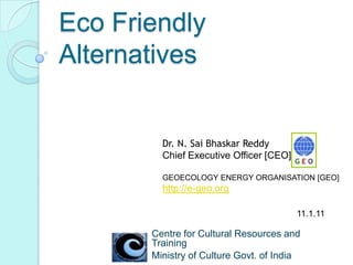 Eco Friendly Alternatives Dr. N. SaiBhaskarReddy Chief Executive Officer [CEO],  GEOECOLOGY ENERGY ORGANISATION [GEO] http://e-geo.org 11.1.11 Centre for Cultural Resources and Training Ministry of Culture Govt. of India 