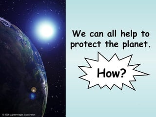 We can all help to
                                   protect the planet.


                                         How?


© 2008 Jupiterimages Corporation
 