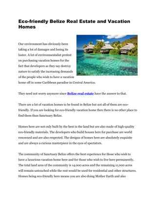 Eco-friendly Belize Real Estate and Vacation
Homes


Our environment has obviously been
taking a lot of damages and losing its
luster. A lot of environmentalist protest
on purchasing vacation homes for the
fact that developers as they say destroy
nature to satisfy the increasing demands
of the people who wish to have a vacation
home off in some Caribbean paradise in Central America.


They need not worry anymore since Belize real estate have the answer to that.


There are a lot of vacation homes to be found in Belize but not all of them are eco-
friendly. If you are looking for eco-friendly vacation home then there is no other place to
find them than Sanctuary Belize.


Homes here are not only built by the best in the land but are also made of high-quality
eco-friendly materials. The developers who build houses here for purchase are world
renowned and are also respected. The designs of homes here are absolutely exquisite
and are always a curious masterpiece in the eyes of spectators.


The community of Sanctuary Belize offers the best experience for those who wish to
have a luxurious vacation home here and for those who wish to live here permanently.
The total land area of the community is 14,000 acres and the remaining 11,000 acres
will remain untouched while the rest would be used for residential and other structures.
Homes being eco-friendly here means you are also doing Mother Earth and also
 