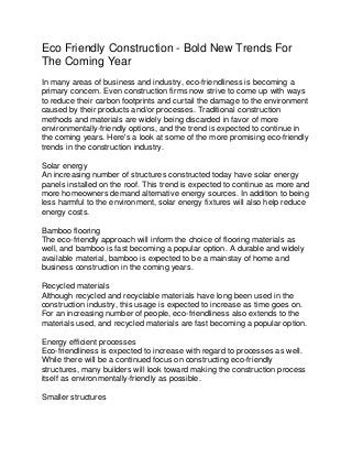 Eco Friendly Construction - Bold New Trends For
The Coming Year
In many areas of business and industry, eco-friendliness is becoming a
primary concern. Even construction firms now strive to come up with ways
to reduce their carbon footprints and curtail the damage to the environment
caused by their products and/or processes. Traditional construction
methods and materials are widely being discarded in favor of more
environmentally-friendly options, and the trend is expected to continue in
the coming years. Here's a look at some of the more promising eco-friendly
trends in the construction industry.

Solar energy
An increasing number of structures constructed today have solar energy
panels installed on the roof. This trend is expected to continue as more and
more homeowners demand alternative energy sources. In addition to being
less harmful to the environment, solar energy fixtures will also help reduce
energy costs.

Bamboo flooring
The eco-friendly approach will inform the choice of flooring materials as
well, and bamboo is fast becoming a popular option. A durable and widely
available material, bamboo is expected to be a mainstay of home and
business construction in the coming years.

Recycled materials
Although recycled and recyclable materials have long been used in the
construction industry, this usage is expected to increase as time goes on.
For an increasing number of people, eco-friendliness also extends to the
materials used, and recycled materials are fast becoming a popular option.

Energy efficient processes
Eco-friendliness is expected to increase with regard to processes as well.
While there will be a continued focus on constructing eco-friendly
structures, many builders will look toward making the construction process
itself as environmentally-friendly as possible.

Smaller structures
 