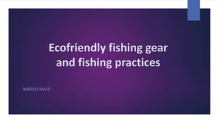 Ecofriendly fishing gear
and fishing practices
ASHISH SAHU
 