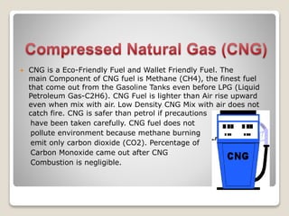  CNG is a Eco-Friendly Fuel and Wallet Friendly Fuel. The
main Component of CNG fuel is Methane (CH4), the finest fuel
that come out from the Gasoline Tanks even before LPG (Liquid
Petroleum Gas-C2H6). CNG Fuel is lighter than Air rise upward
even when mix with air. Low Density CNG Mix with air does not
catch fire. CNG is safer than petrol if precautions
have been taken carefully. CNG fuel does not
pollute environment because methane burning
emit only carbon dioxide (CO2). Percentage of
Carbon Monoxide came out after CNG
Combustion is negligible.
 
