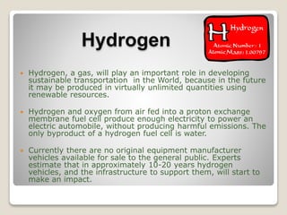 Hydrogen
 Hydrogen, a gas, will play an important role in developing
sustainable transportation in the World, because in the future
it may be produced in virtually unlimited quantities using
renewable resources.
 Hydrogen and oxygen from air fed into a proton exchange
membrane fuel cell produce enough electricity to power an
electric automobile, without producing harmful emissions. The
only byproduct of a hydrogen fuel cell is water.
 Currently there are no original equipment manufacturer
vehicles available for sale to the general public. Experts
estimate that in approximately 10-20 years hydrogen
vehicles, and the infrastructure to support them, will start to
make an impact.
 