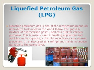 Liquefied petroleum gas is one of the most common and an
alternative fuels used in the world today. The gas is a
mixture of hydrocarbon gases used as a fuel for various
purposes. This is mainly used in heating appliances and
vehicles and is replacing chlorofluorocarbons as an aerosol
propellant. It is also used as a refrigerant mainly to reduce
damage to the ozone layer.
 