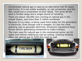  Compressed natural gas is used as an alternative fuel for autos
and trucks. It is not widely available, so cab companies, and the
like, would put a compressor at their depot. This gives all the
taxis a limited range and a single source of refueling.
 There are about 150,000 cars running on natural gas in the
United States, and more than 5 million worldwide
 Because it’s so clean, is being used more today for the generation
of electricity. Even though coal is cheaper, it’s also the most
polluting way to generate electricity. Emissions regulations have
forced electric generating companies to make changes.
 The main uses for natural gas in the commercial sector are for
water and interior heating as well as cooling. Cooking facilities
often use natural gas to fulfill this need as well.
 