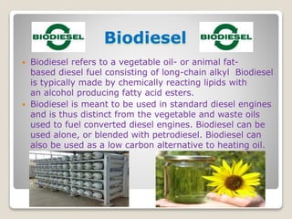  Biodiesel refers to a vegetable oil- or animal fat-
based diesel fuel consisting of long-chain alkyl Biodiesel
is typically made by chemically reacting lipids with
an alcohol producing fatty acid esters.
 Biodiesel is meant to be used in standard diesel engines
and is thus distinct from the vegetable and waste oils
used to fuel converted diesel engines. Biodiesel can be
used alone, or blended with petrodiesel. Biodiesel can
also be used as a low carbon alternative to heating oil.
Biodiesel
 