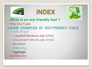 INDEX
 What is an eco friendly fuel ?

 Natural gas
 Liquefied Petroleum Gas (LPG)
 Compressed Natural Gas (CNG)
 Bio-diesel
 Electricity
 Hydrogen
 REFERENCES
 