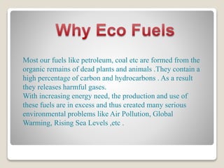 Most our fuels like petroleum, coal etc are formed from the
organic remains of dead plants and animals .They contain a
high percentage of carbon and hydrocarbons . As a result
they releases harmful gases.
With increasing energy need, the production and use of
these fuels are in excess and thus created many serious
environmental problems like Air Pollution, Global
Warming, Rising Sea Levels ,etc .
 